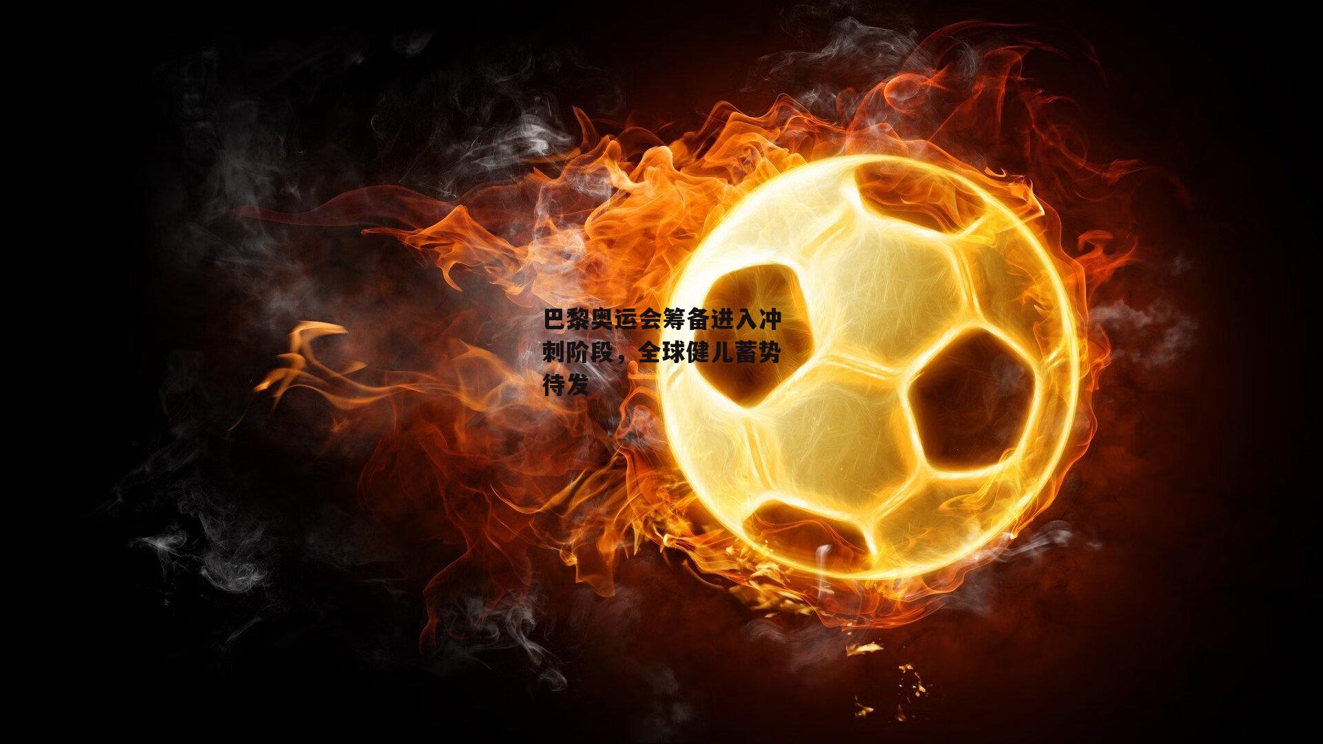 巴黎奥运会筹备进入冲刺阶段,全球健儿蓄势待发